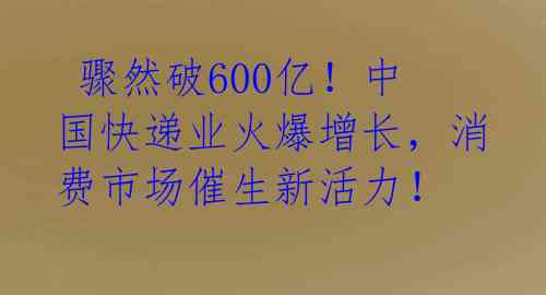  骤然破600亿！中国快递业火爆增长，消费市场催生新活力！