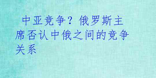  中亚竞争？俄罗斯主席否认中俄之间的竞争关系