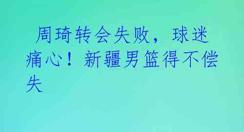  周琦转会失败，球迷痛心！新疆男篮得不偿失