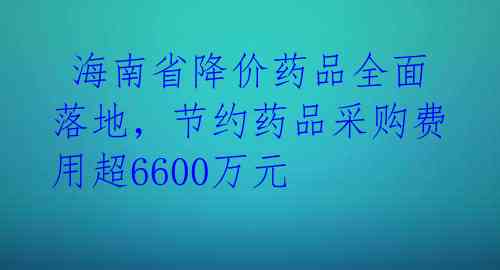  海南省降价药品全面落地，节约药品采购费用超6600万元