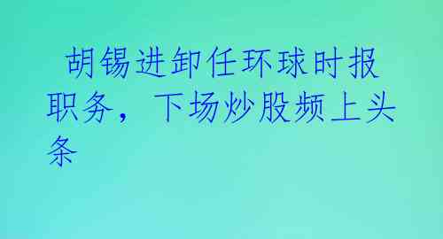  胡锡进卸任环球时报职务，下场炒股频上头条