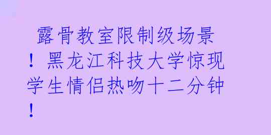  露骨教室限制级场景！黑龙江科技大学惊现学生情侣热吻十二分钟！