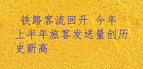 铁路客流回升 今年上半年旅客发送量创历史新高 