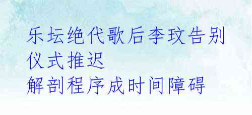 乐坛绝代歌后李玟告别仪式推迟 解剖程序成时间障碍