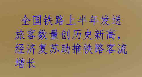  全国铁路上半年发送旅客数量创历史新高，经济复苏助推铁路客流增长