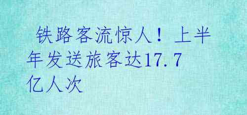  铁路客流惊人！上半年发送旅客达17.7亿人次