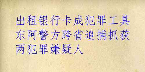  出租银行卡成犯罪工具 东阿警方跨省追捕抓获两犯罪嫌疑人