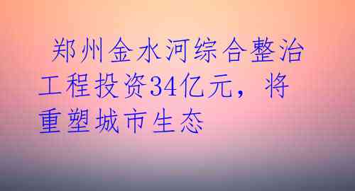  郑州金水河综合整治工程投资34亿元，将重塑城市生态