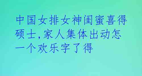 中国女排女神闺蜜喜得硕士,家人集体出动怎一个欢乐字了得