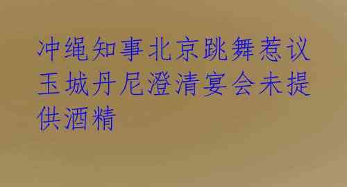  冲绳知事北京跳舞惹议 玉城丹尼澄清宴会未提供酒精