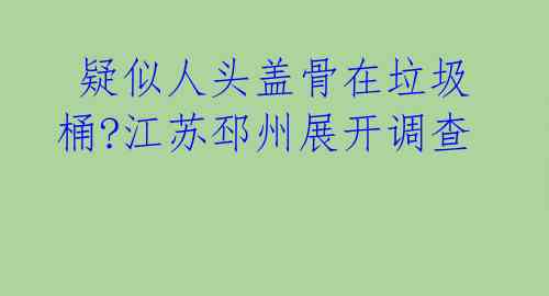  疑似人头盖骨在垃圾桶?江苏邳州展开调查 