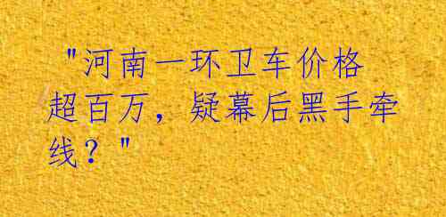  "河南一环卫车价格超百万，疑幕后黑手牵线？"