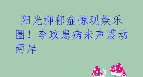  阳光抑郁症惊现娱乐圈！李玟患病未声震动两岸