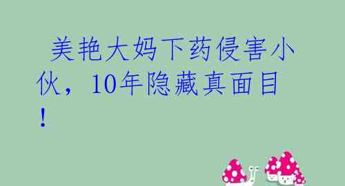  美艳大妈下药侵害小伙，10年隐藏真面目！ 