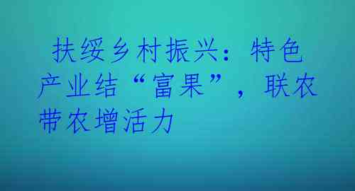  扶绥乡村振兴：特色产业结“富果”，联农带农增活力