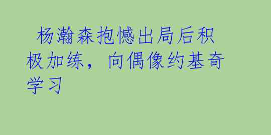  杨瀚森抱憾出局后积极加练，向偶像约基奇学习 