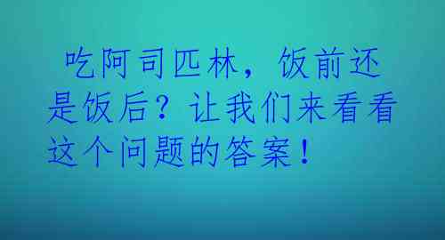  吃阿司匹林，饭前还是饭后？让我们来看看这个问题的答案！