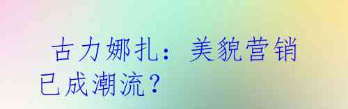  古力娜扎：美貌营销已成潮流？