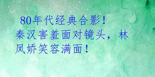  80年代经典合影！秦汉害羞面对镜头，林凤娇笑容满面！