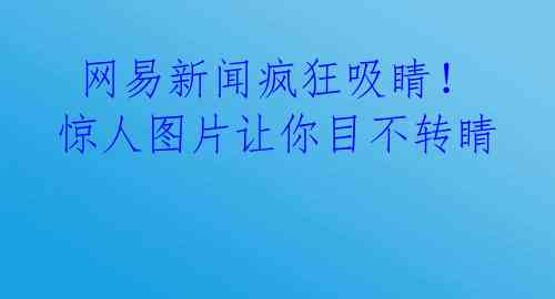  网易新闻疯狂吸睛！惊人图片让你目不转睛