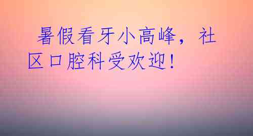  暑假看牙小高峰，社区口腔科受欢迎!