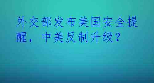 外交部发布美国安全提醒，中美反制升级？