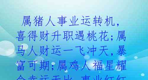  属猪人事业运转机,喜得财升职遇桃花;属马人财运一飞冲天,暴富可期;属鸡人福星耀命幸运无比,事业红红火火.