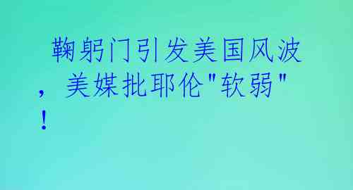  鞠躬门引发美国风波，美媒批耶伦"软弱"！