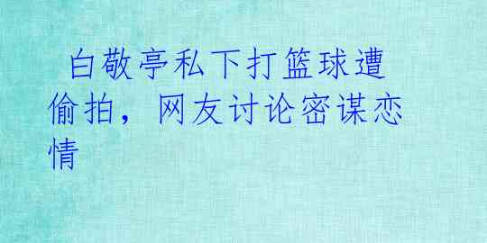  白敬亭私下打篮球遭偷拍，网友讨论密谋恋情