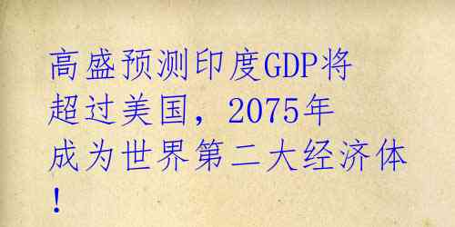 高盛预测印度GDP将超过美国，2075年成为世界第二大经济体！ 