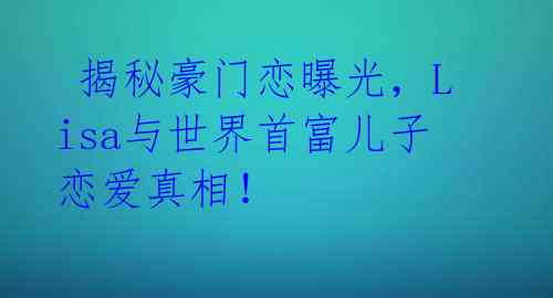  揭秘豪门恋曝光，Lisa与世界首富儿子恋爱真相！