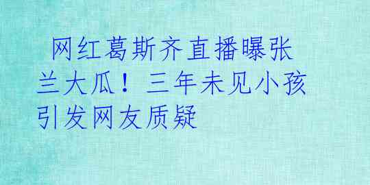  网红葛斯齐直播曝张兰大瓜！三年未见小孩引发网友质疑 