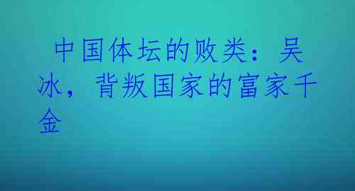  中国体坛的败类：吴冰，背叛国家的富家千金