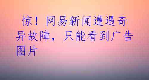  惊！网易新闻遭遇奇异故障，只能看到广告图片