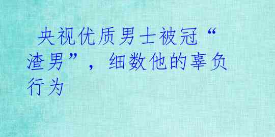  央视优质男士被冠“渣男”，细数他的辜负行为 