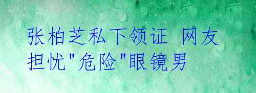 张柏芝私下领证 网友担忧"危险"眼镜男 