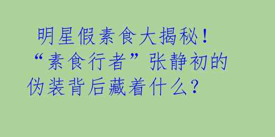  明星假素食大揭秘！“素食行者”张静初的伪装背后藏着什么？ 