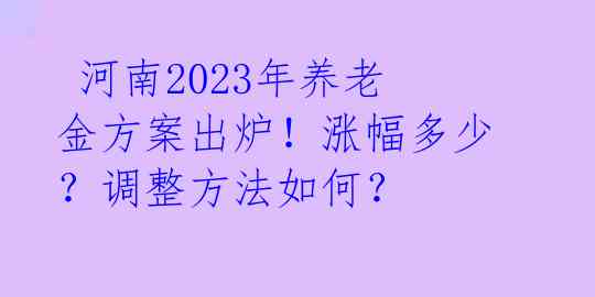  河南2023年养老金方案出炉！涨幅多少？调整方法如何？ 