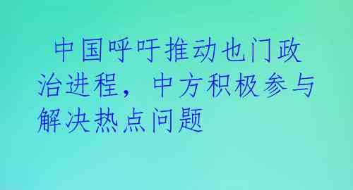  中国呼吁推动也门政治进程，中方积极参与解决热点问题 