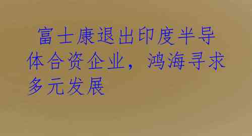 富士康退出印度半导体合资企业，鸿海寻求多元发展 