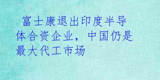  富士康退出印度半导体合资企业，中国仍是最大代工市场 