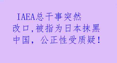  IAEA总干事突然改口,被指为日本抹黑中国，公正性受质疑！ 