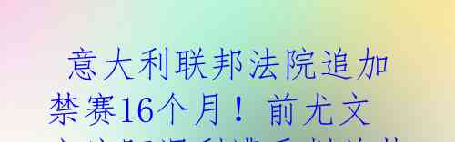  意大利联邦法院追加禁赛16个月！前尤文主席阿涅利遭重判总禁足3年零4个月