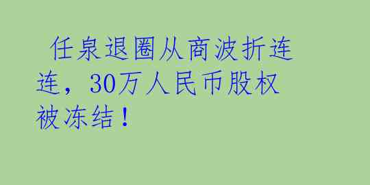  任泉退圈从商波折连连，30万人民币股权被冻结！