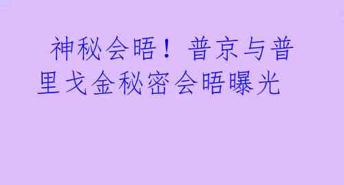  神秘会晤！普京与普里戈金秘密会晤曝光