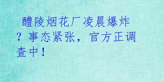  醴陵烟花厂凌晨爆炸？事态紧张，官方正调查中！