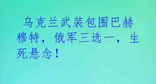  乌克兰武装包围巴赫穆特，俄军三选一，生死悬念！