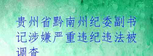 贵州省黔南州纪委副书记涉嫌严重违纪违法被调查