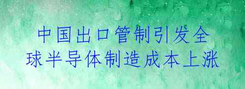  中国出口管制引发全球半导体制造成本上涨