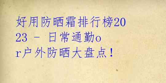 好用防晒霜排行榜2023 - 日常通勤or户外防晒大盘点！